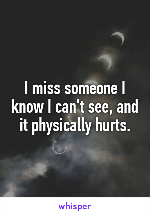 I miss someone I know I can't see, and it physically hurts.