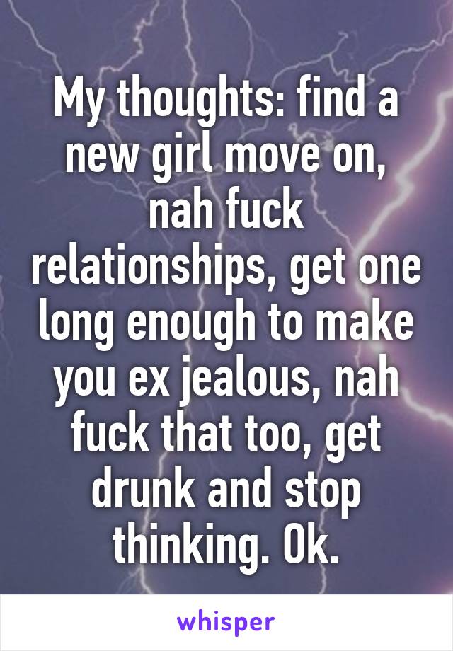 My thoughts: find a new girl move on, nah fuck relationships, get one long enough to make you ex jealous, nah fuck that too, get drunk and stop thinking. Ok.