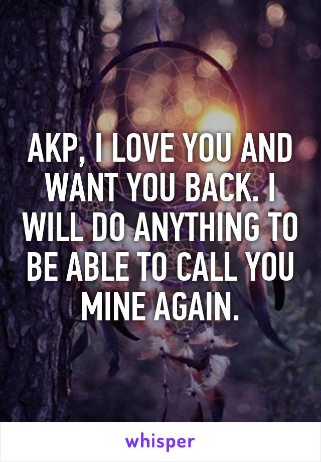 AKP, I LOVE YOU AND WANT YOU BACK. I WILL DO ANYTHING TO BE ABLE TO CALL YOU MINE AGAIN.