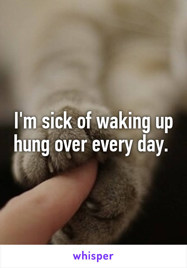 I'm sick of waking up hung over every day. 