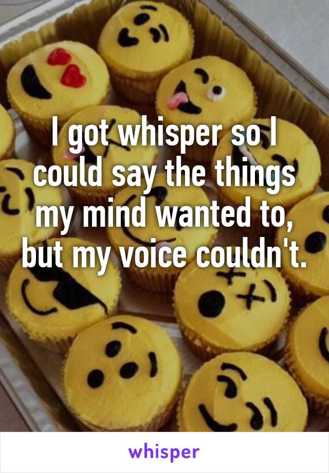 I got whisper so I could say the things my mind wanted to, but my voice couldn't. 
