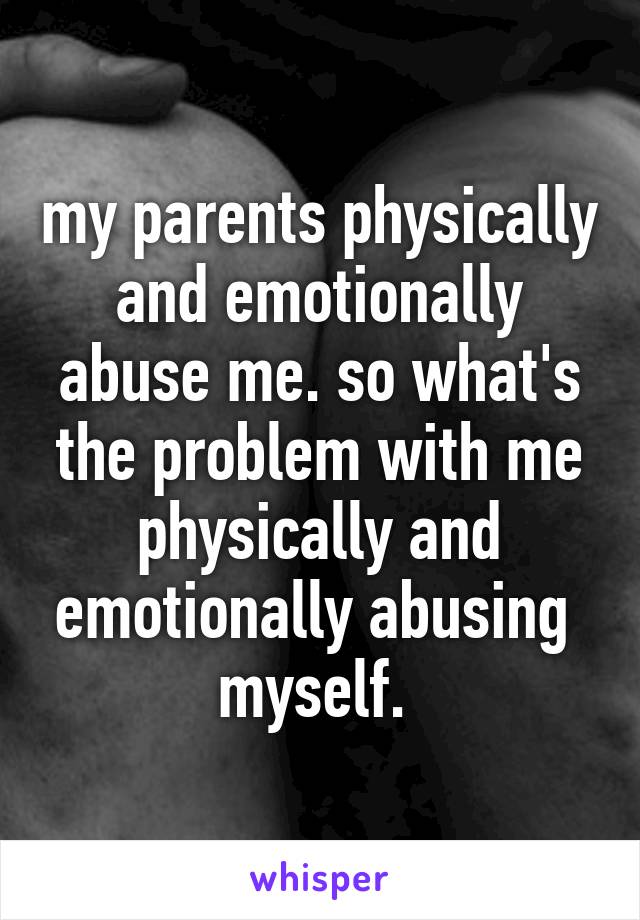 my parents physically and emotionally abuse me. so what's the problem with me physically and emotionally abusing  myself. 