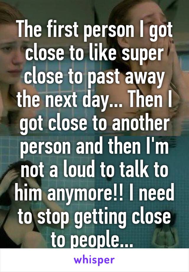 The first person I got close to like super close to past away the next day... Then I got close to another person and then I'm not a loud to talk to him anymore!! I need to stop getting close to people... 