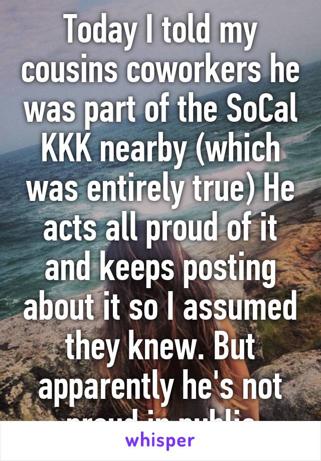 Today I told my cousins coworkers he was part of the SoCal KKK nearby (which was entirely true) He acts all proud of it and keeps posting about it so I assumed they knew. But apparently he's not proud in public