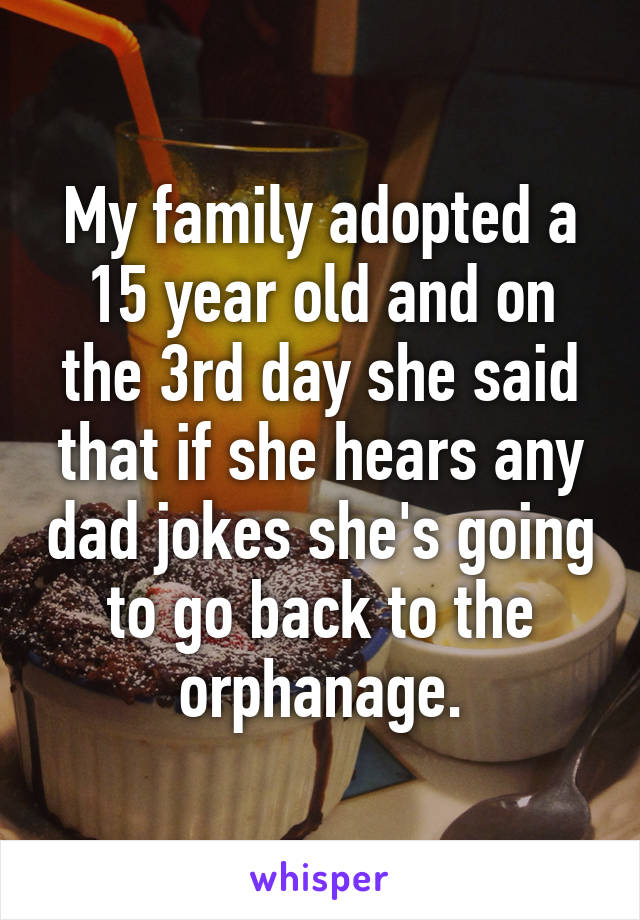 My family adopted a 15 year old and on the 3rd day she said that if she hears any dad jokes she's going to go back to the orphanage.