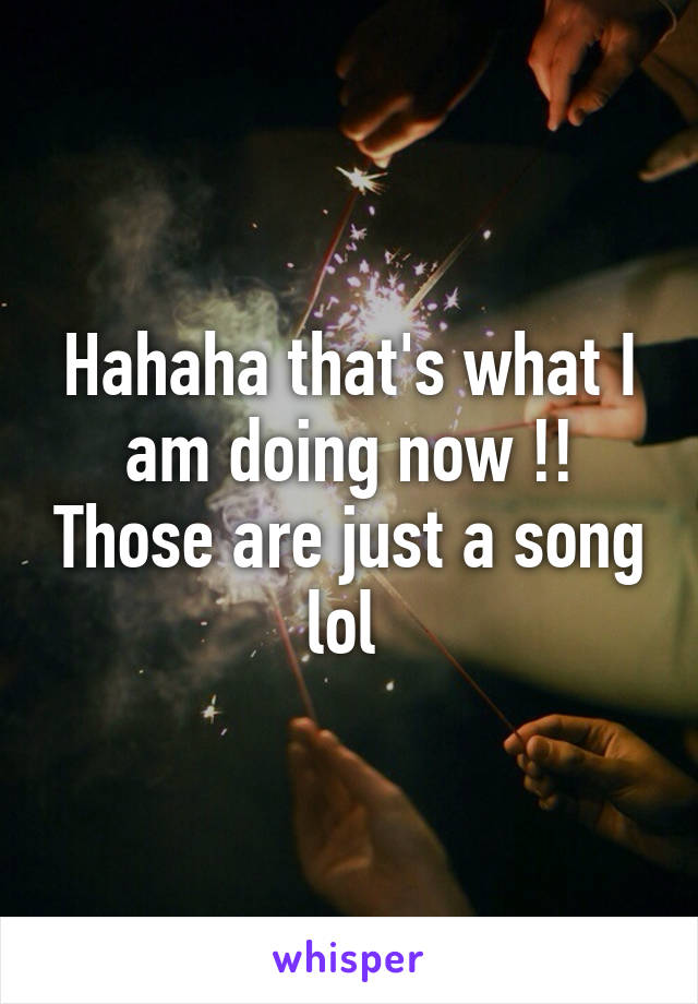 Hahaha that's what I am doing now !! Those are just a song lol 