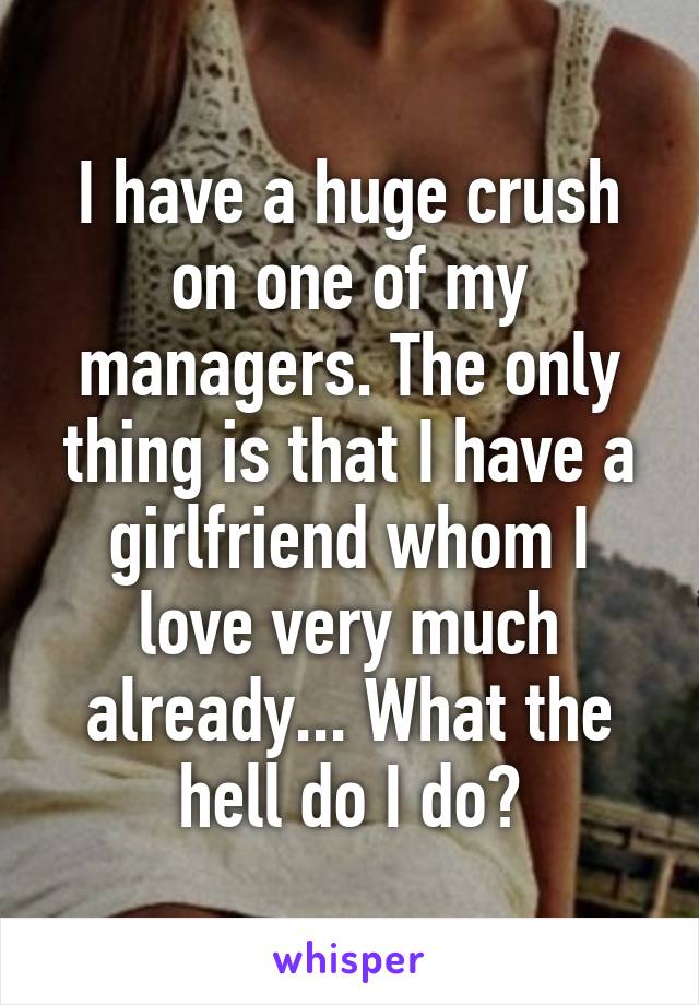 I have a huge crush on one of my managers. The only thing is that I have a girlfriend whom I love very much already... What the hell do I do?