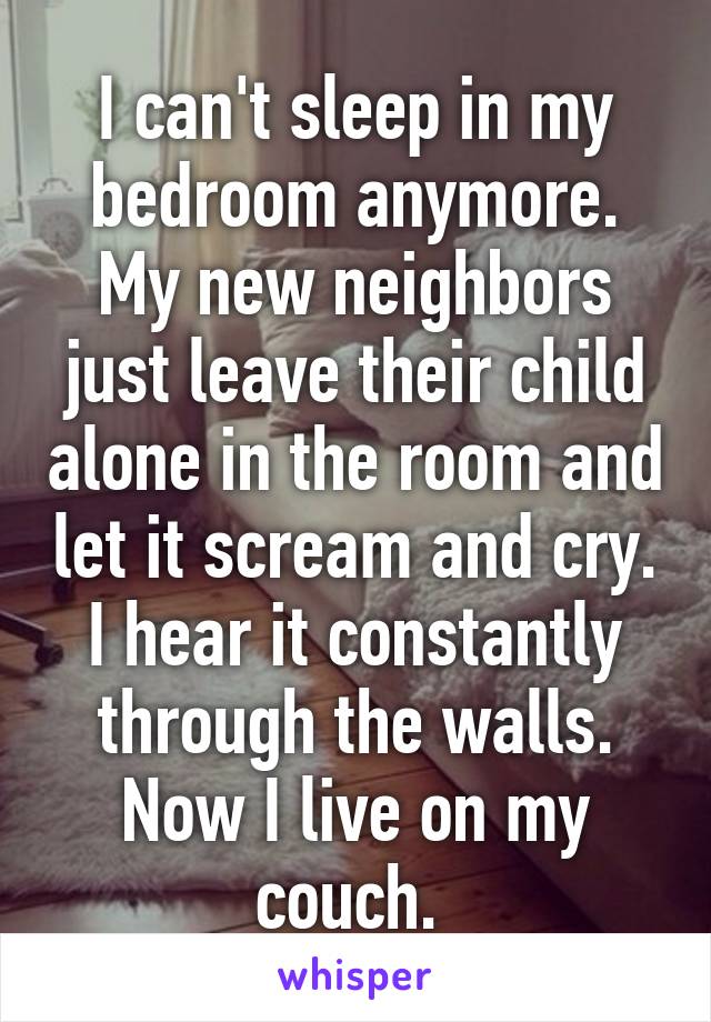 I can't sleep in my bedroom anymore. My new neighbors just leave their child alone in the room and let it scream and cry. I hear it constantly through the walls. Now I live on my couch. 