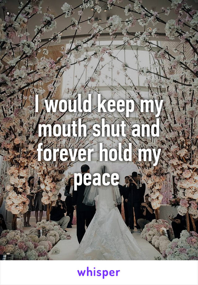 I would keep my mouth shut and forever hold my peace 