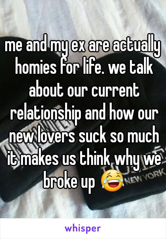 me and my ex are actually homies for life. we talk about our current relationship and how our new lovers suck so much it makes us think why we broke up 😂