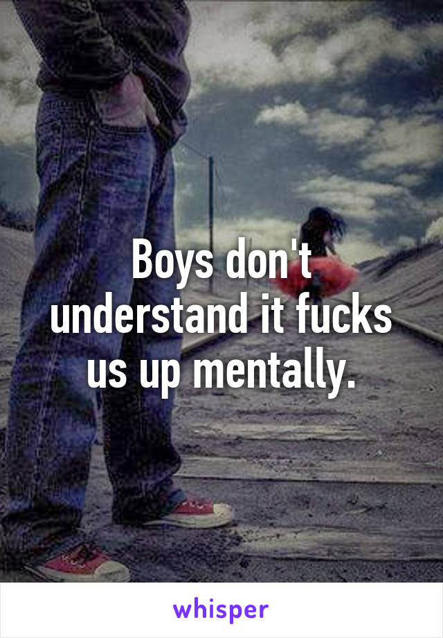 Boys don't understand it fucks us up mentally.