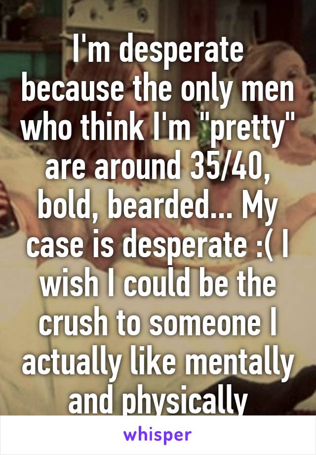 I'm desperate because the only men who think I'm "pretty" are around 35/40, bold, bearded... My case is desperate :( I wish I could be the crush to someone I actually like mentally and physically