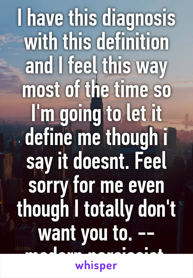 I have this diagnosis with this definition and I feel this way most of the time so I'm going to let it define me though i say it doesnt. Feel sorry for me even though I totally don't want you to. -- modern narcissist.