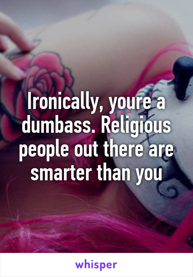 Ironically, youre a dumbass. Religious people out there are smarter than you