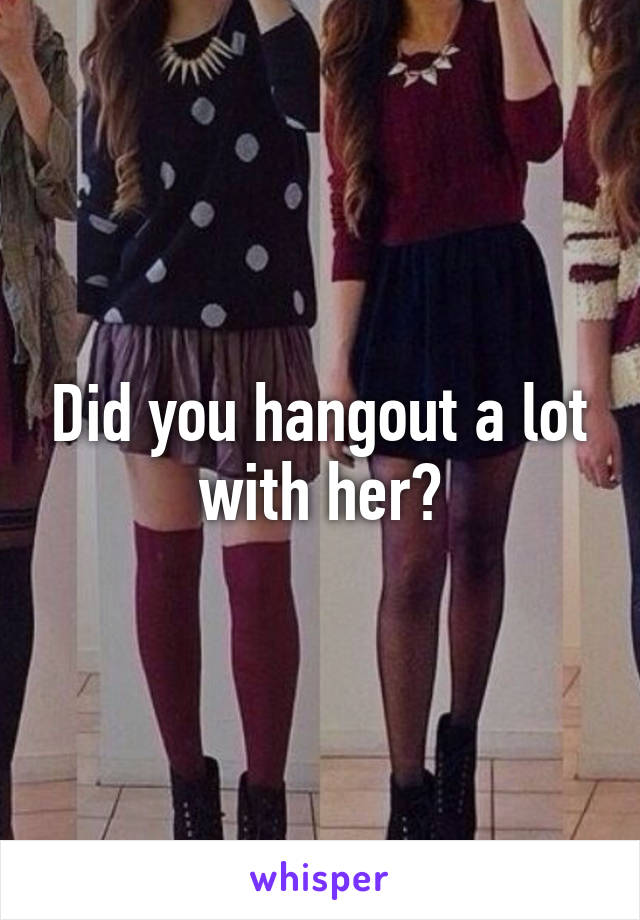 Did you hangout a lot with her?