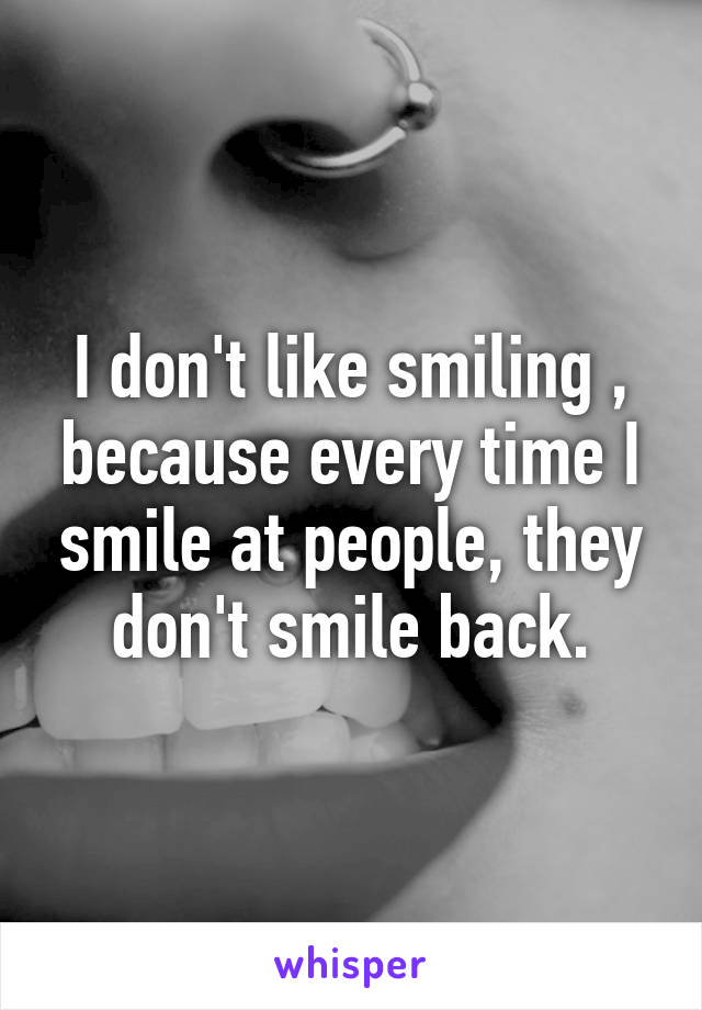 I don't like smiling , because every time I smile at people, they don't smile back.