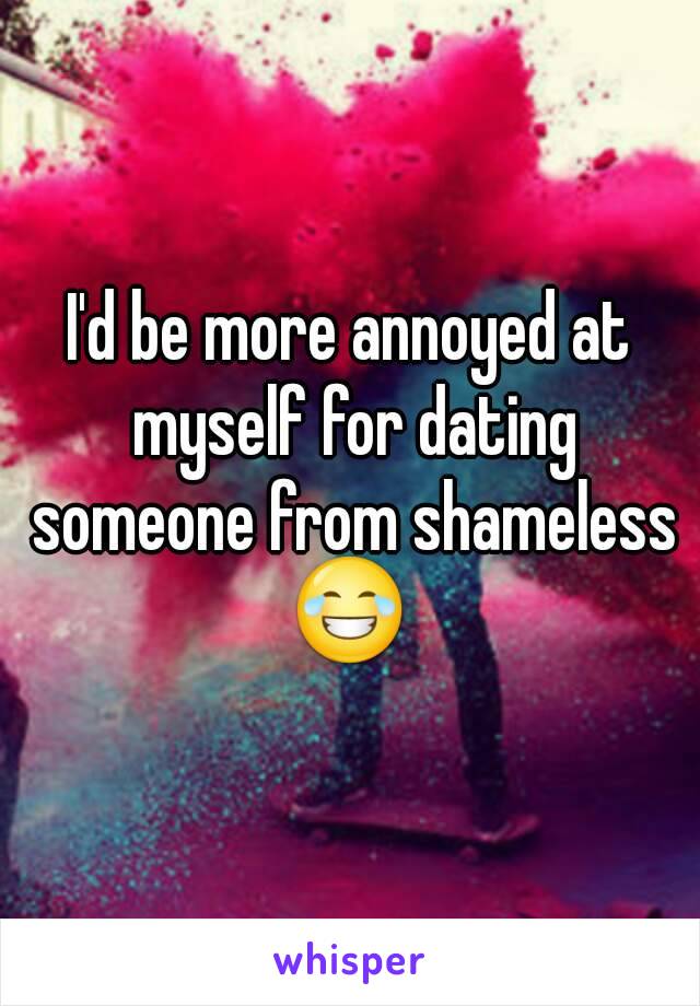 I'd be more annoyed at myself for dating someone from shameless 😂 