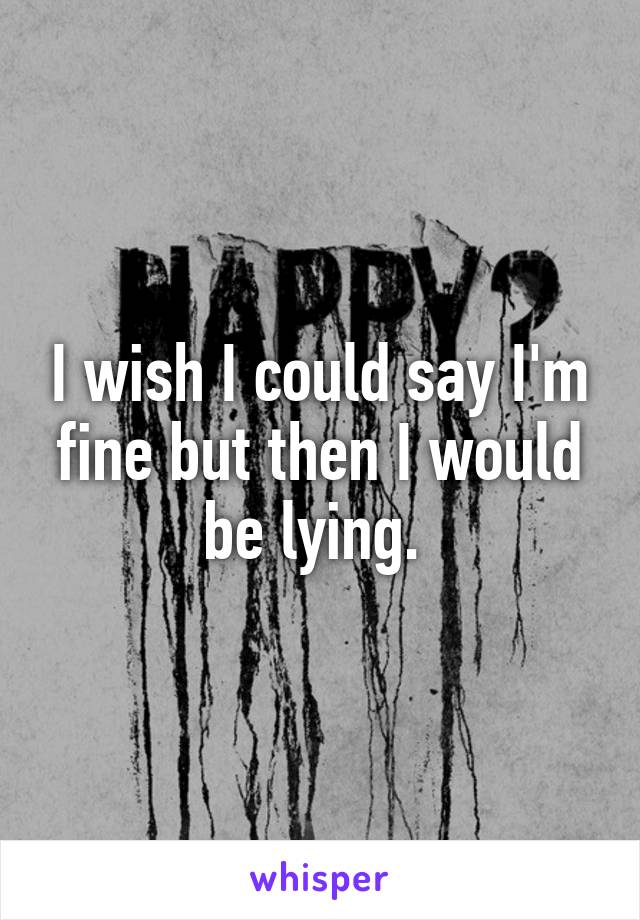 I wish I could say I'm fine but then I would be lying. 