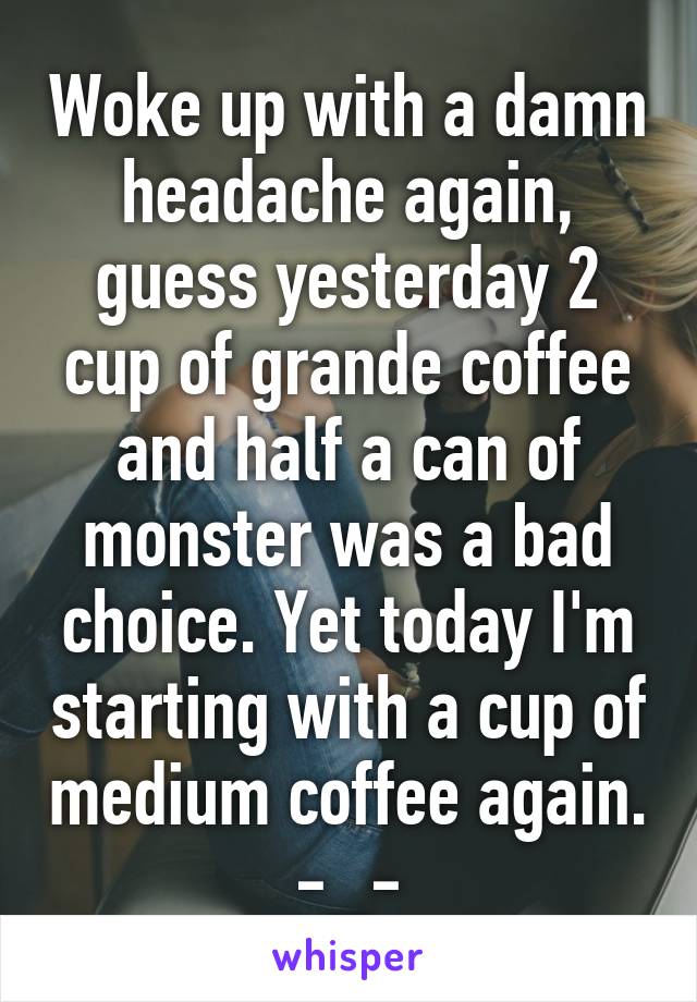 Woke up with a damn headache again, guess yesterday 2 cup of grande coffee and half a can of monster was a bad choice. Yet today I'm starting with a cup of medium coffee again. -_-