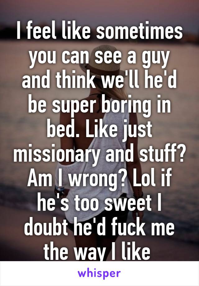 I feel like sometimes you can see a guy and think we'll he'd be super boring in bed. Like just missionary and stuff? Am I wrong? Lol if he's too sweet I doubt he'd fuck me the way I like 