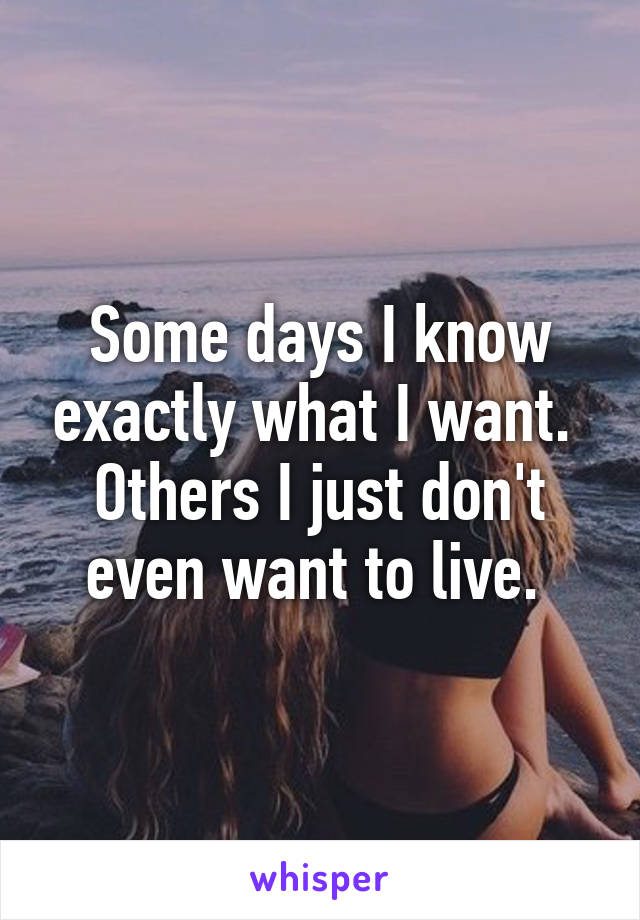 Some days I know exactly what I want.  Others I just don't even want to live. 