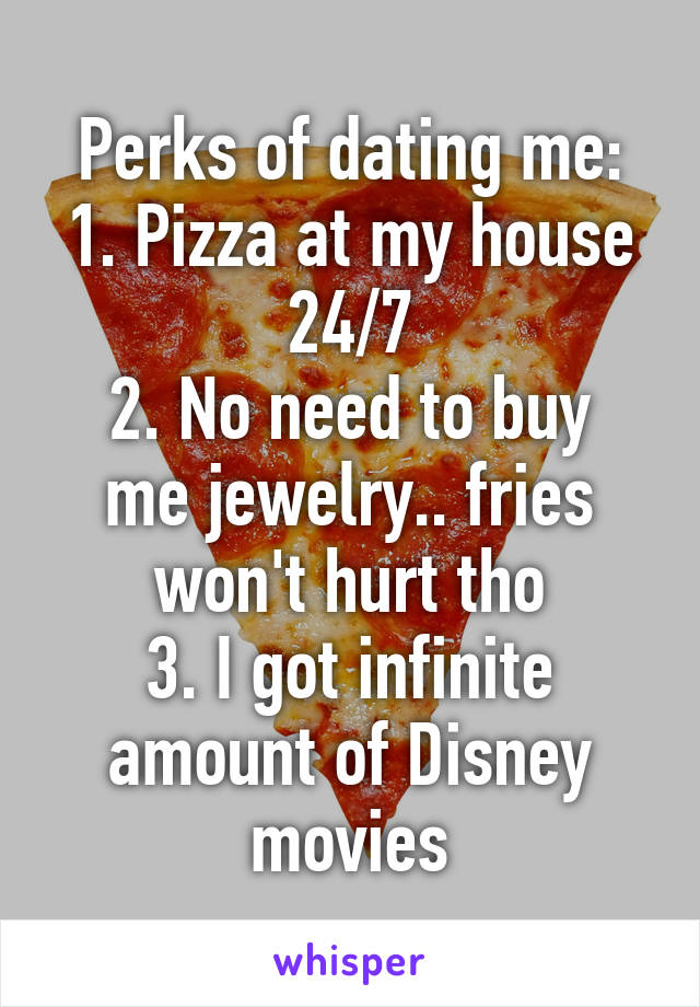 Perks of dating me:
1. Pizza at my house 24/7
2. No need to buy me jewelry.. fries won't hurt tho
3. I got infinite amount of Disney movies