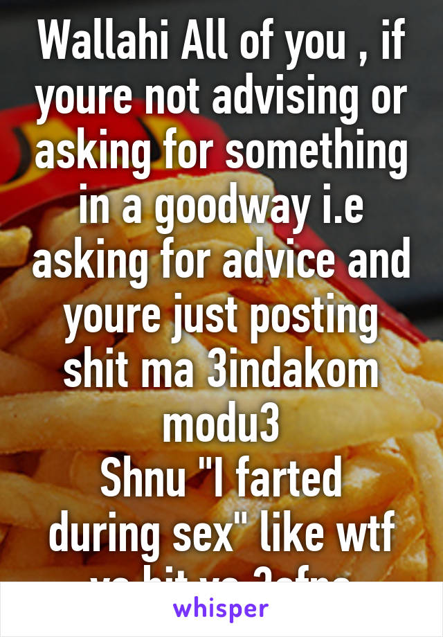 Wallahi All of you , if youre not advising or asking for something in a goodway i.e asking for advice and youre just posting shit ma 3indakom modu3
Shnu "I farted during sex" like wtf ya bit ya 3afna