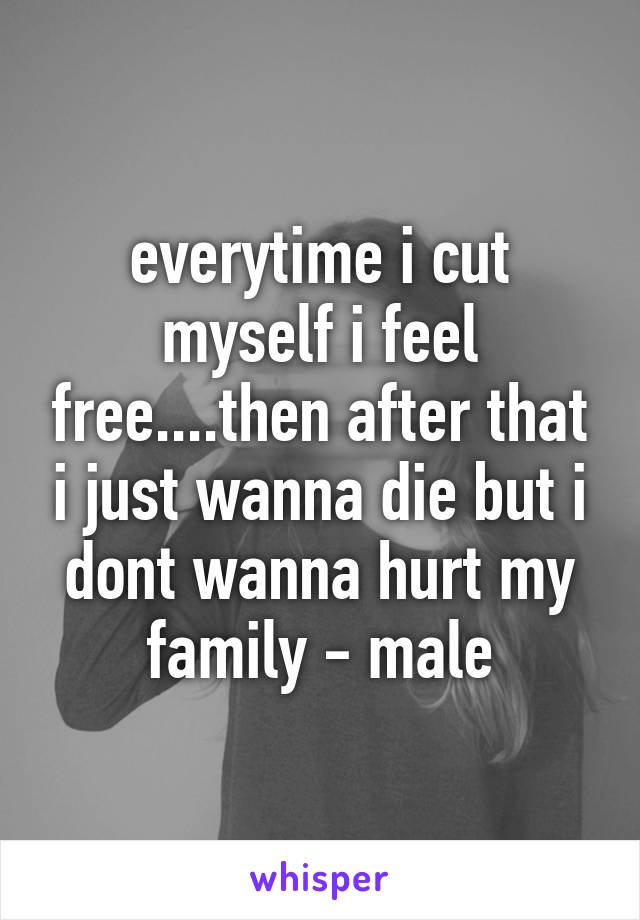 everytime i cut myself i feel free....then after that i just wanna die but i dont wanna hurt my family - male