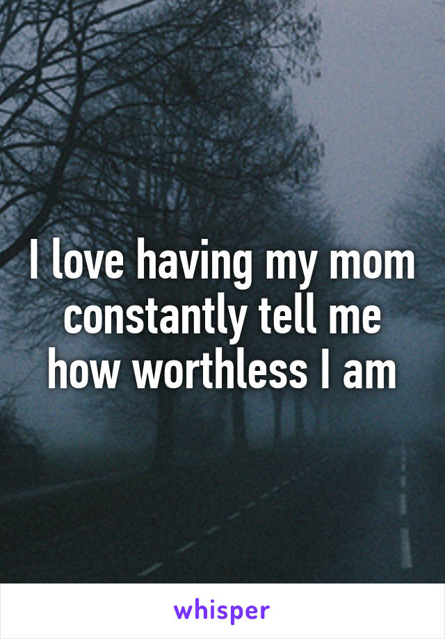 I love having my mom constantly tell me how worthless I am