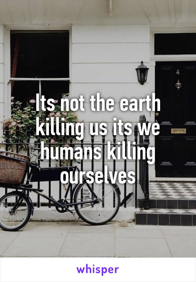 Its not the earth killing us its we humans killing ourselves