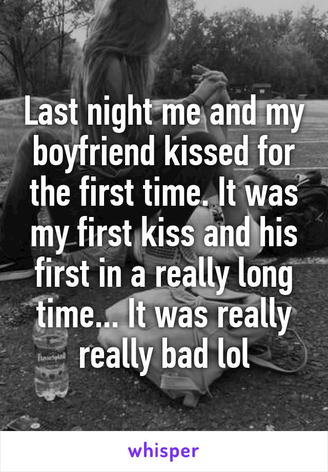 Last night me and my boyfriend kissed for the first time. It was my first kiss and his first in a really long time... It was really really bad lol