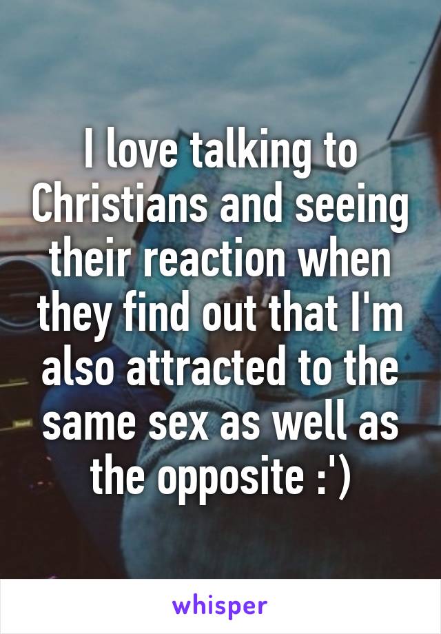 I love talking to Christians and seeing their reaction when they find out that I'm also attracted to the same sex as well as the opposite :')