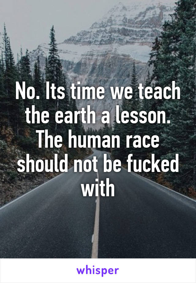 No. Its time we teach the earth a lesson. The human race should not be fucked with