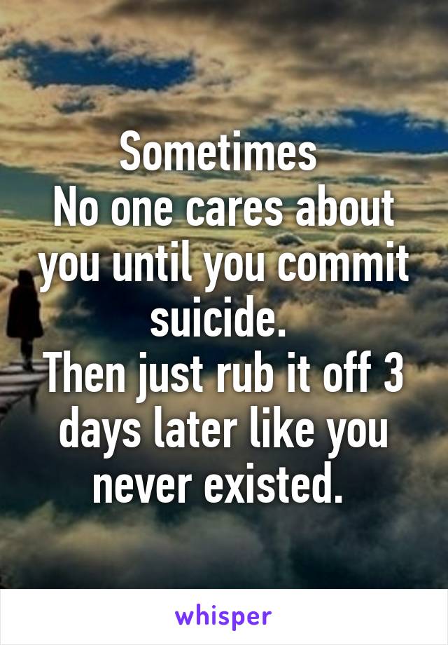 Sometimes 
No one cares about you until you commit suicide. 
Then just rub it off 3 days later like you never existed. 