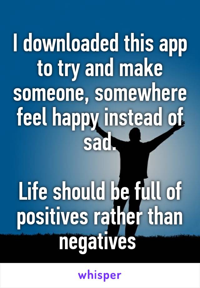 I downloaded this app to try and make someone, somewhere feel happy instead of sad.

Life should be full of positives rather than negatives 