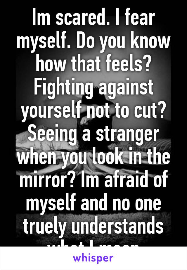 Im scared. I fear myself. Do you know how that feels? Fighting against yourself not to cut? Seeing a stranger when you look in the mirror? Im afraid of myself and no one truely understands what I mean