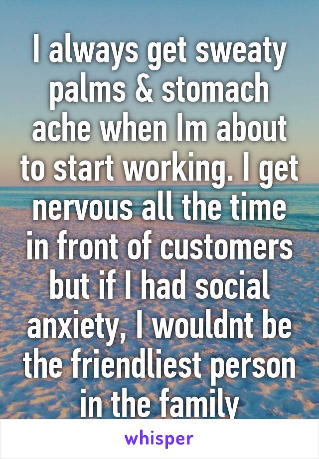 I always get sweaty palms & stomach ache when Im about to start working. I get nervous all the time in front of customers but if I had social anxiety, I wouldnt be the friendliest person in the family