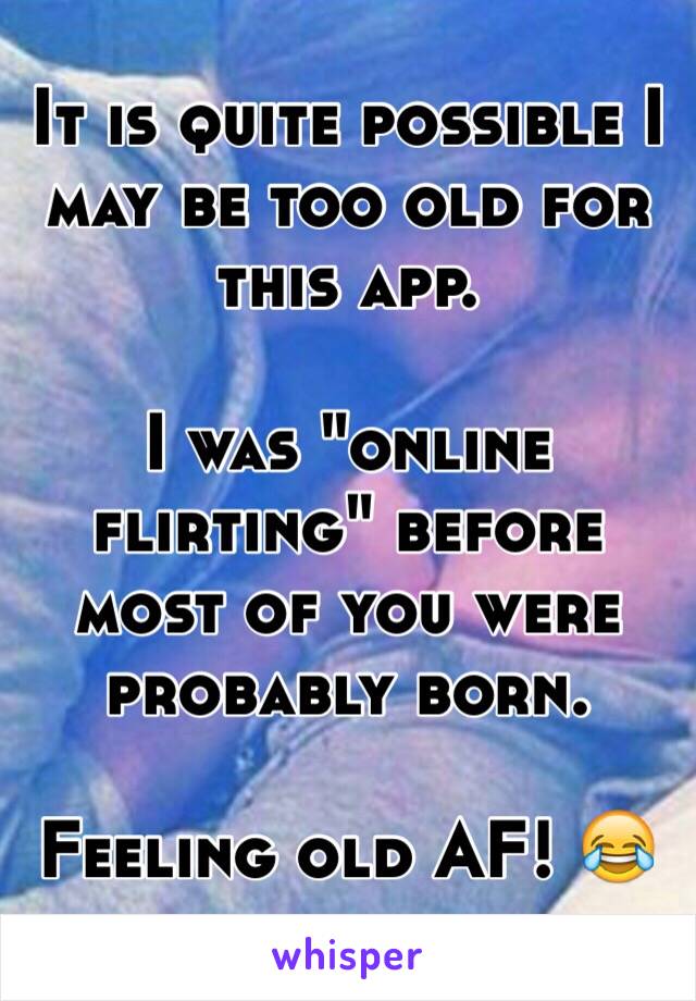 It is quite possible I may be too old for this app. 

I was "online flirting" before most of you were probably born. 

Feeling old AF! 😂