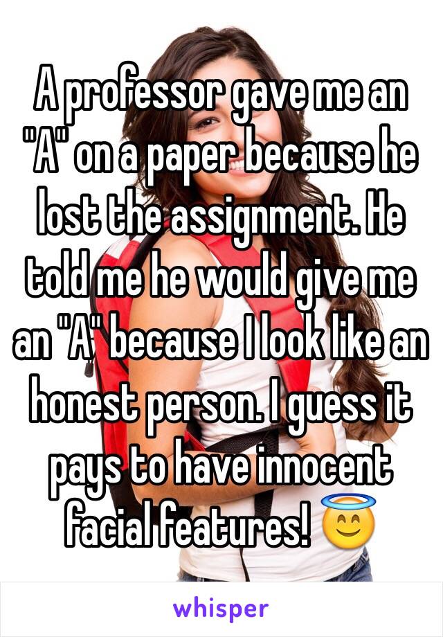 A professor gave me an "A" on a paper because he lost the assignment. He told me he would give me an "A" because I look like an honest person. I guess it pays to have innocent facial features! 😇