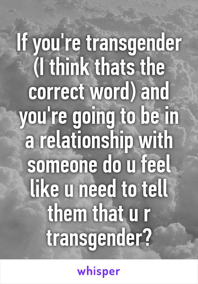 If you're transgender (I think thats the correct word) and you're going to be in a relationship with someone do u feel like u need to tell them that u r transgender?