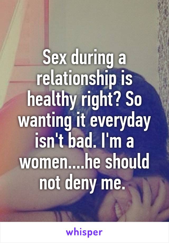 Sex during a relationship is healthy right? So wanting it everyday isn't bad. I'm a women....he should not deny me. 