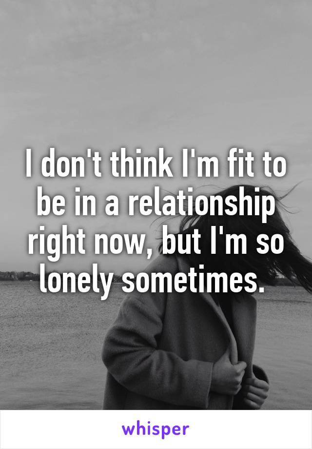 I don't think I'm fit to be in a relationship right now, but I'm so lonely sometimes. 