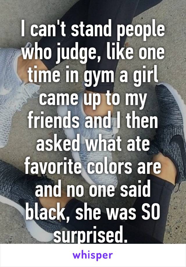 I can't stand people who judge, like one time in gym a girl came up to my friends and I then asked what ate favorite colors are and no one said black, she was SO surprised. 