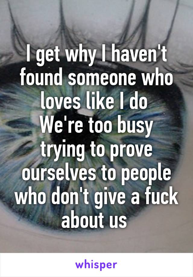 I get why I haven't found someone who loves like I do 
We're too busy trying to prove ourselves to people who don't give a fuck about us 