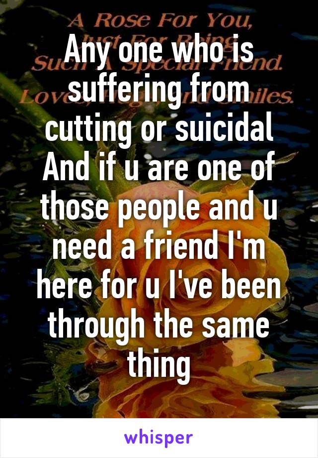 Any one who is suffering from cutting or suicidal
And if u are one of those people and u need a friend I'm here for u I've been through the same thing
