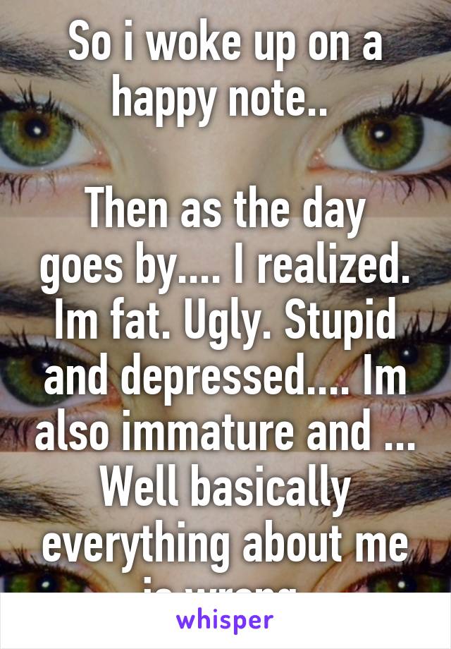 So i woke up on a happy note.. 

Then as the day goes by.... I realized. Im fat. Ugly. Stupid and depressed.... Im also immature and ... Well basically everything about me is wrong 