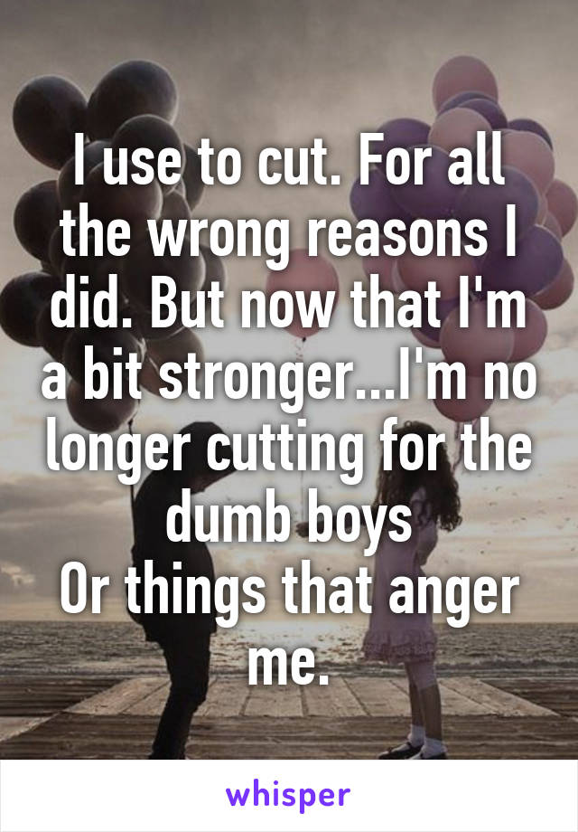 I use to cut. For all the wrong reasons I did. But now that I'm a bit stronger...I'm no longer cutting for the dumb boys
Or things that anger me.