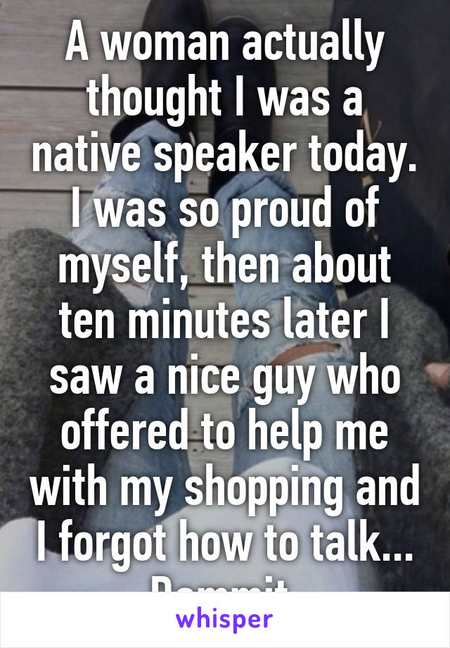 A woman actually thought I was a native speaker today. I was so proud of myself, then about ten minutes later I saw a nice guy who offered to help me with my shopping and I forgot how to talk... Dammit.