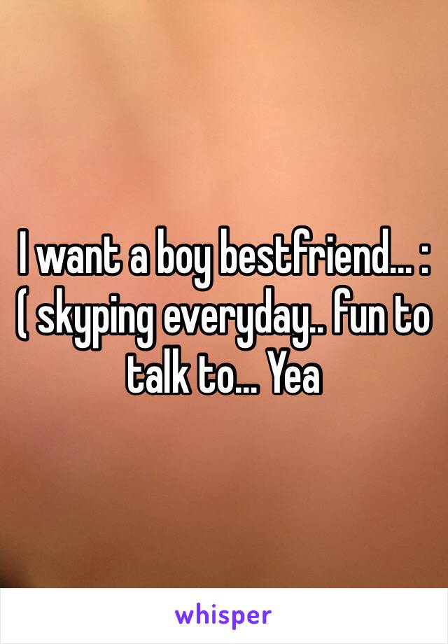 I want a boy bestfriend... :( skyping everyday.. fun to talk to... Yea