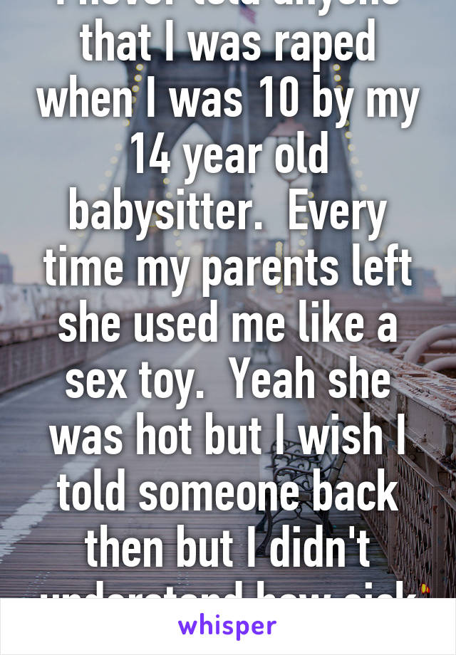 I never told anyone that I was raped when I was 10 by my 14 year old babysitter.  Every time my parents left she used me like a sex toy.  Yeah she was hot but I wish I told someone back then but I didn't understand how sick she was